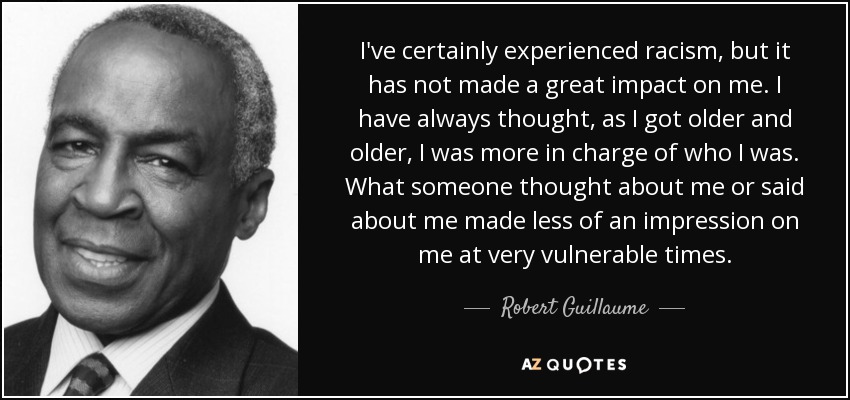 I've certainly experienced racism, but it has not made a great impact on me. I have always thought, as I got older and older, I was more in charge of who I was. What someone thought about me or said about me made less of an impression on me at very vulnerable times. - Robert Guillaume