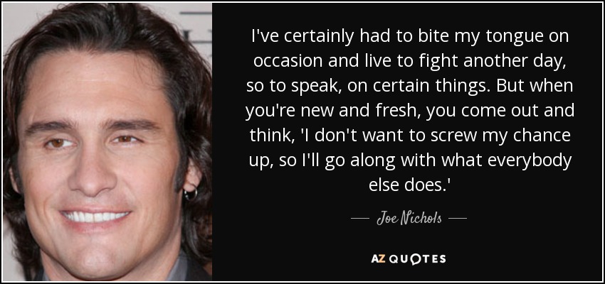 I've certainly had to bite my tongue on occasion and live to fight another day, so to speak, on certain things. But when you're new and fresh, you come out and think, 'I don't want to screw my chance up, so I'll go along with what everybody else does.' - Joe Nichols