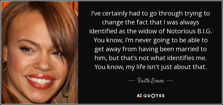 I've certainly had to go through trying to change the fact that I was always identified as the widow of Notorious B.I.G. You know, I'm never going to be able to get away from having been married to him, but that's not what identifies me. You know, my life isn't just about that. - Faith Evans