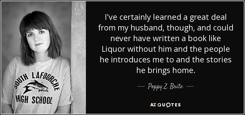 I've certainly learned a great deal from my husband, though, and could never have written a book like Liquor without him and the people he introduces me to and the stories he brings home. - Poppy Z. Brite