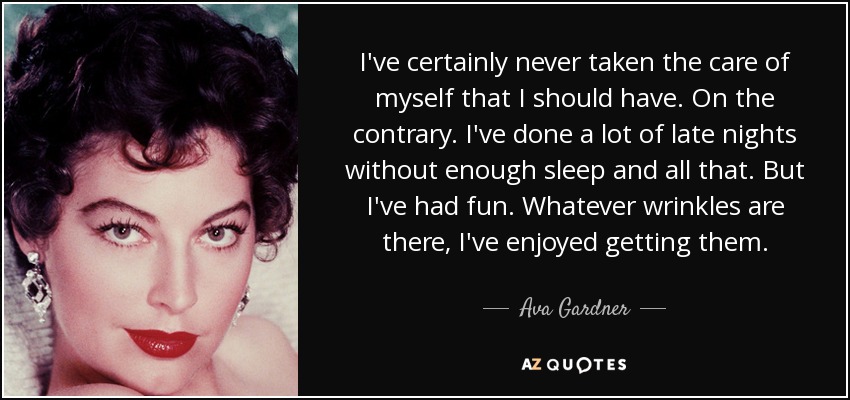 I've certainly never taken the care of myself that I should have. On the contrary. I've done a lot of late nights without enough sleep and all that. But I've had fun. Whatever wrinkles are there, I've enjoyed getting them. - Ava Gardner