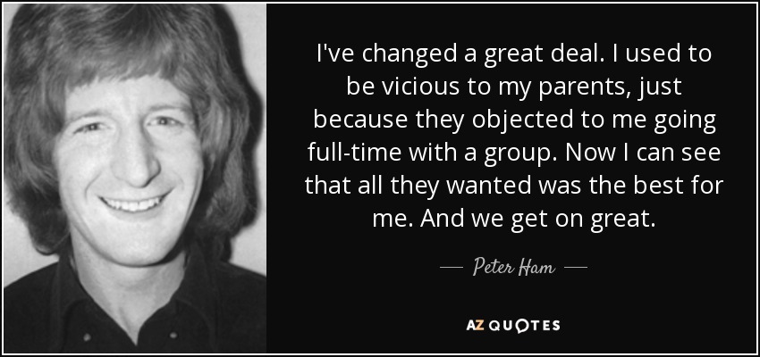 I've changed a great deal. I used to be vicious to my parents, just because they objected to me going full-time with a group. Now I can see that all they wanted was the best for me. And we get on great. - Peter Ham