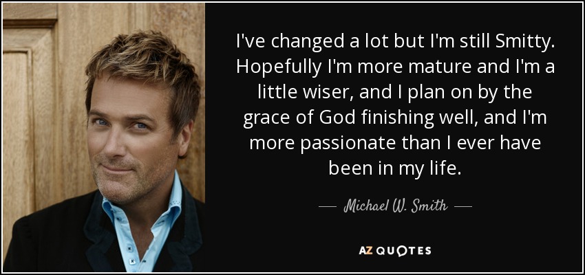 I've changed a lot but I'm still Smitty. Hopefully I'm more mature and I'm a little wiser, and I plan on by the grace of God finishing well, and I'm more passionate than I ever have been in my life. - Michael W. Smith