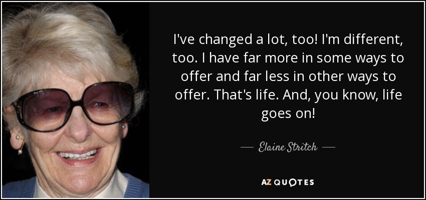 I've changed a lot, too! I'm different, too. I have far more in some ways to offer and far less in other ways to offer. That's life. And, you know, life goes on! - Elaine Stritch