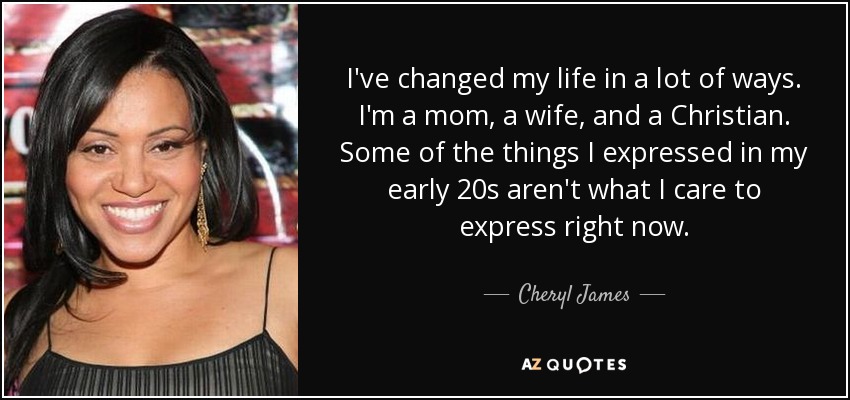 I've changed my life in a lot of ways. I'm a mom, a wife, and a Christian. Some of the things I expressed in my early 20s aren't what I care to express right now. - Cheryl James