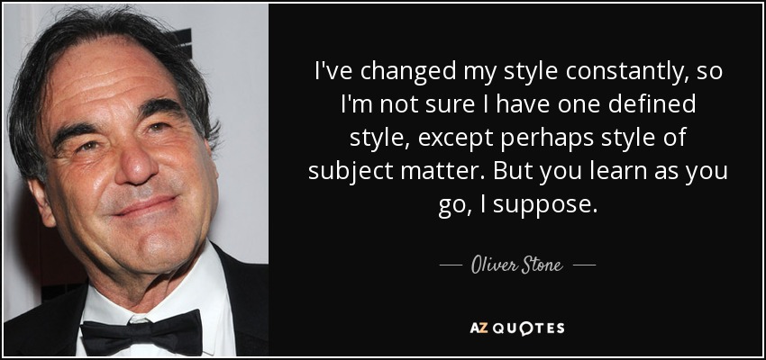 I've changed my style constantly, so I'm not sure I have one defined style, except perhaps style of subject matter. But you learn as you go, I suppose. - Oliver Stone