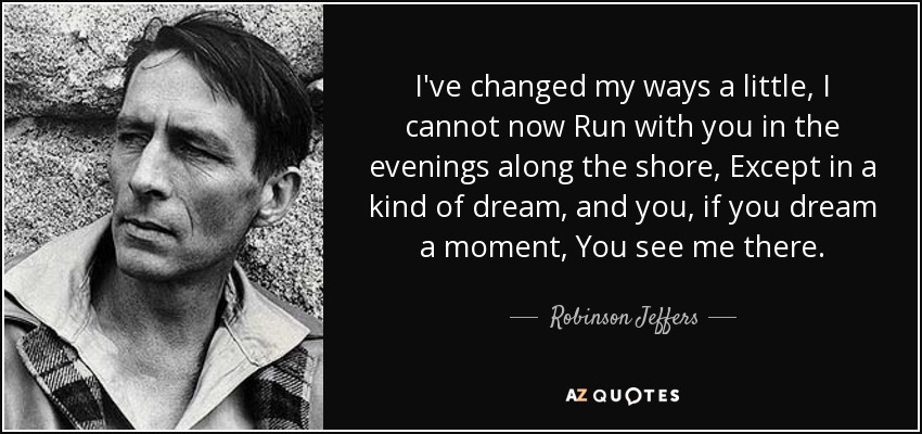 I've changed my ways a little, I cannot now Run with you in the evenings along the shore, Except in a kind of dream, and you, if you dream a moment, You see me there. - Robinson Jeffers