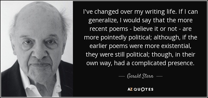I've changed over my writing life. If I can generalize, I would say that the more recent poems - believe it or not - are more pointedly political; although, if the earlier poems were more existential, they were still political; though, in their own way, had a complicated presence. - Gerald Stern