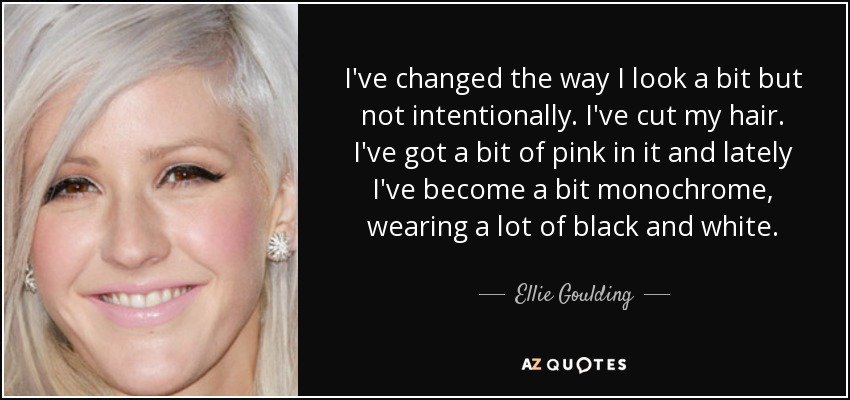 I've changed the way I look a bit but not intentionally. I've cut my hair. I've got a bit of pink in it and lately I've become a bit monochrome, wearing a lot of black and white. - Ellie Goulding