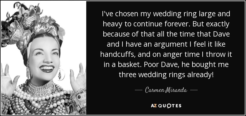 I've chosen my wedding ring large and heavy to continue forever. But exactly because of that all the time that Dave and I have an argument I feel it like handcuffs, and on anger time I throw it in a basket. Poor Dave, he bought me three wedding rings already! - Carmen Miranda