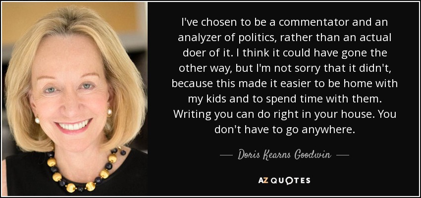 I've chosen to be a commentator and an analyzer of politics, rather than an actual doer of it. I think it could have gone the other way, but I'm not sorry that it didn't, because this made it easier to be home with my kids and to spend time with them. Writing you can do right in your house. You don't have to go anywhere. - Doris Kearns Goodwin