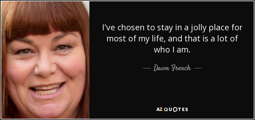 I've chosen to stay in a jolly place for most of my life, and that is a lot of who I am. - Dawn French