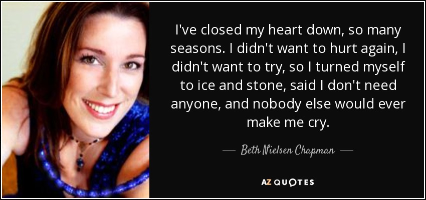 I've closed my heart down, so many seasons. I didn't want to hurt again, I didn't want to try, so I turned myself to ice and stone, said I don't need anyone, and nobody else would ever make me cry. - Beth Nielsen Chapman