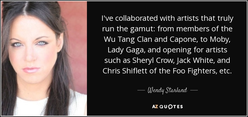 I've collaborated with artists that truly run the gamut: from members of the Wu Tang Clan and Capone, to Moby, Lady Gaga, and opening for artists such as Sheryl Crow, Jack White, and Chris Shiflett of the Foo Fighters, etc. - Wendy Starland