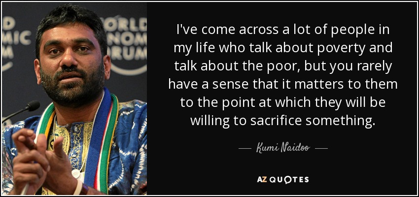 I've come across a lot of people in my life who talk about poverty and talk about the poor, but you rarely have a sense that it matters to them to the point at which they will be willing to sacrifice something. - Kumi Naidoo