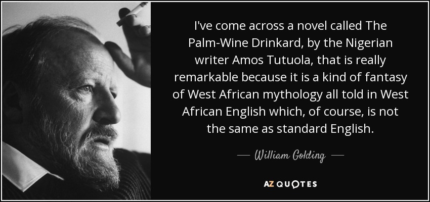 I've come across a novel called The Palm-Wine Drinkard, by the Nigerian writer Amos Tutuola, that is really remarkable because it is a kind of fantasy of West African mythology all told in West African English which, of course, is not the same as standard English. - William Golding