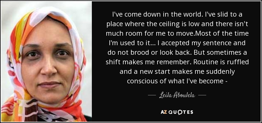 I've come down in the world. I've slid to a place where the ceiling is low and there isn't much room for me to move.Most of the time I'm used to it ... I accepted my sentence and do not brood or look back. But sometimes a shift makes me remember. Routine is ruffled and a new start makes me suddenly conscious of what I've become - - Leila Aboulela