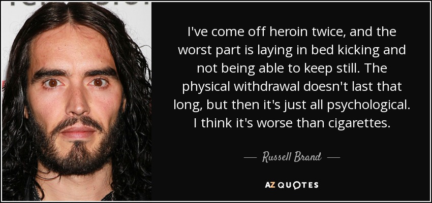 I've come off heroin twice, and the worst part is laying in bed kicking and not being able to keep still. The physical withdrawal doesn't last that long, but then it's just all psychological. I think it's worse than cigarettes. - Russell Brand