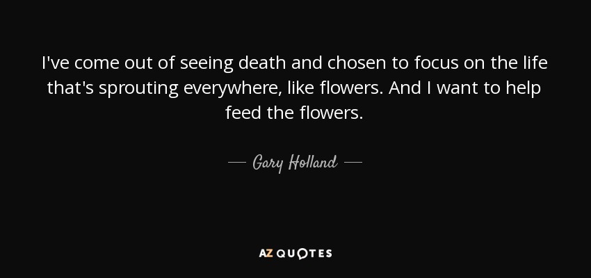 I've come out of seeing death and chosen to focus on the life that's sprouting everywhere, like flowers. And I want to help feed the flowers. - Gary Holland