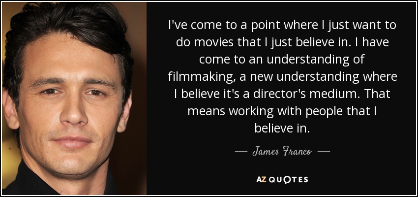 I've come to a point where I just want to do movies that I just believe in. I have come to an understanding of filmmaking, a new understanding where I believe it's a director's medium. That means working with people that I believe in. - James Franco