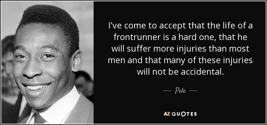 I've come to accept that the life of a frontrunner is a hard one, that he will suffer more injuries than most men and that many of these injuries will not be accidental. - Pele