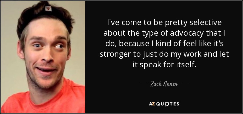 I've come to be pretty selective about the type of advocacy that I do, because I kind of feel like it's stronger to just do my work and let it speak for itself. - Zach Anner