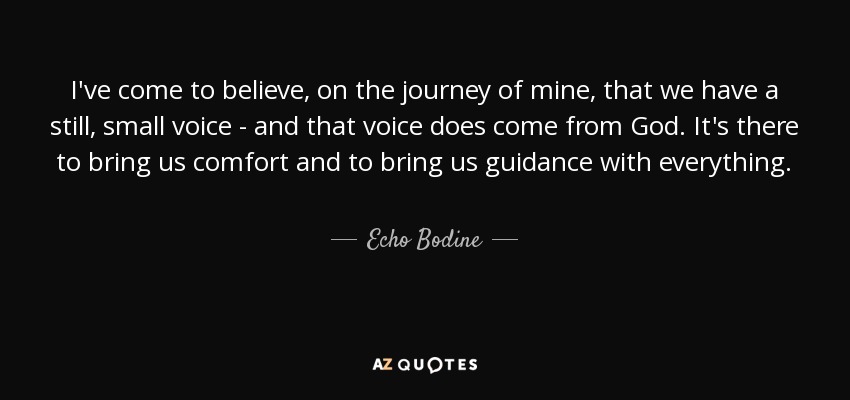 I've come to believe, on the journey of mine, that we have a still, small voice - and that voice does come from God. It's there to bring us comfort and to bring us guidance with everything. - Echo Bodine