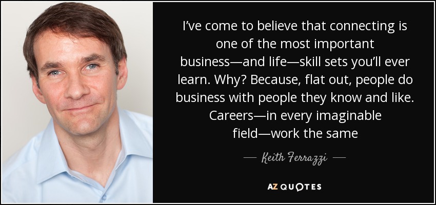 I’ve come to believe that connecting is one of the most important business—and life—skill sets you’ll ever learn. Why? Because, flat out, people do business with people they know and like. Careers—in every imaginable field—work the same - Keith Ferrazzi