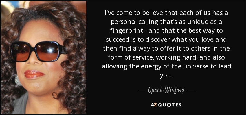 I've come to believe that each of us has a personal calling that's as unique as a fingerprint - and that the best way to succeed is to discover what you love and then find a way to offer it to others in the form of service, working hard, and also allowing the energy of the universe to lead you. - Oprah Winfrey