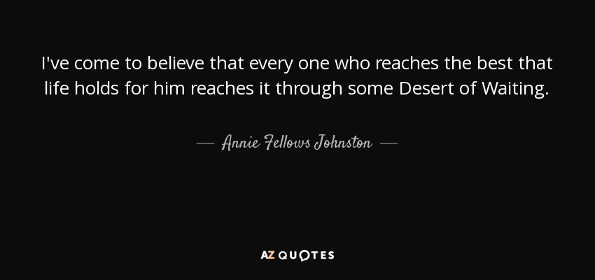 I've come to believe that every one who reaches the best that life holds for him reaches it through some Desert of Waiting. - Annie Fellows Johnston