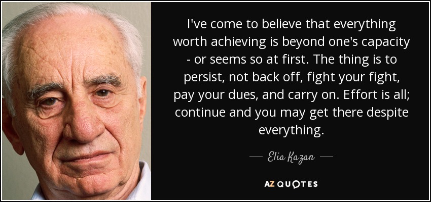 I've come to believe that everything worth achieving is beyond one's capacity - or seems so at first. The thing is to persist, not back off, fight your fight, pay your dues, and carry on. Effort is all; continue and you may get there despite everything. - Elia Kazan
