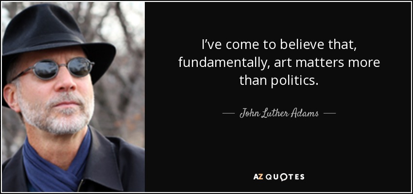 I’ve come to believe that, fundamentally, art matters more than politics. - John Luther Adams