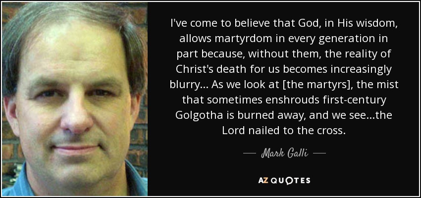 I've come to believe that God, in His wisdom, allows martyrdom in every generation in part because, without them, the reality of Christ's death for us becomes increasingly blurry... As we look at [the martyrs], the mist that sometimes enshrouds first-century Golgotha is burned away, and we see...the Lord nailed to the cross. - Mark Galli