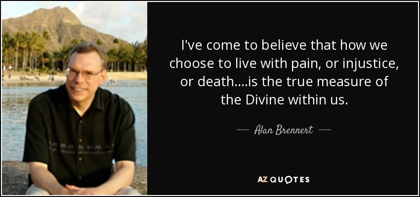 I've come to believe that how we choose to live with pain, or injustice, or death....is the true measure of the Divine within us. - Alan Brennert