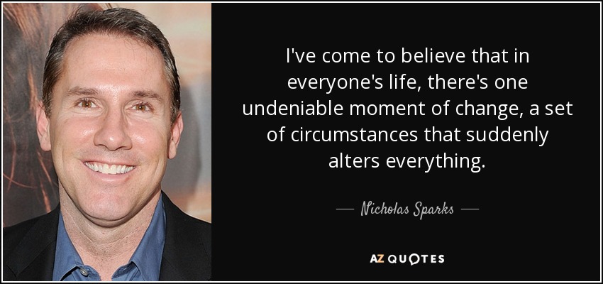 I've come to believe that in everyone's life, there's one undeniable moment of change, a set of circumstances that suddenly alters everything. - Nicholas Sparks