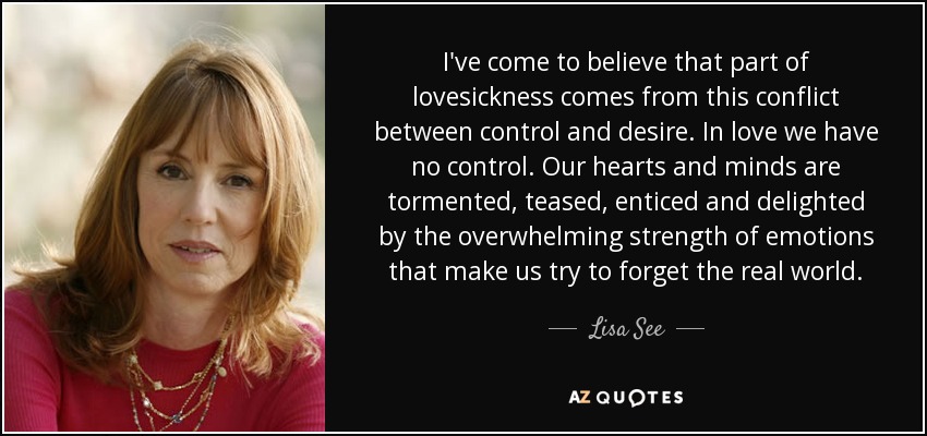 I've come to believe that part of lovesickness comes from this conflict between control and desire. In love we have no control. Our hearts and minds are tormented, teased, enticed and delighted by the overwhelming strength of emotions that make us try to forget the real world. - Lisa See