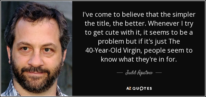 I've come to believe that the simpler the title, the better. Whenever I try to get cute with it, it seems to be a problem but if it's just The 40-Year-Old Virgin, people seem to know what they're in for. - Judd Apatow