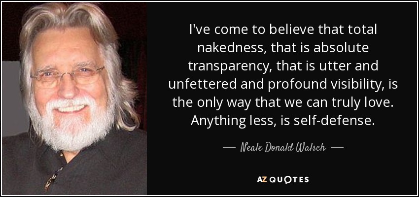 I've come to believe that total nakedness, that is absolute transparency, that is utter and unfettered and profound visibility, is the only way that we can truly love. Anything less, is self-defense. - Neale Donald Walsch