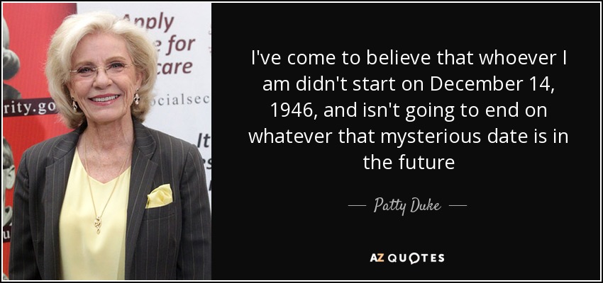 I've come to believe that whoever I am didn't start on December 14, 1946, and isn't going to end on whatever that mysterious date is in the future - Patty Duke