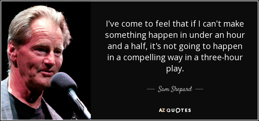 I've come to feel that if I can't make something happen in under an hour and a half, it's not going to happen in a compelling way in a three-hour play. - Sam Shepard