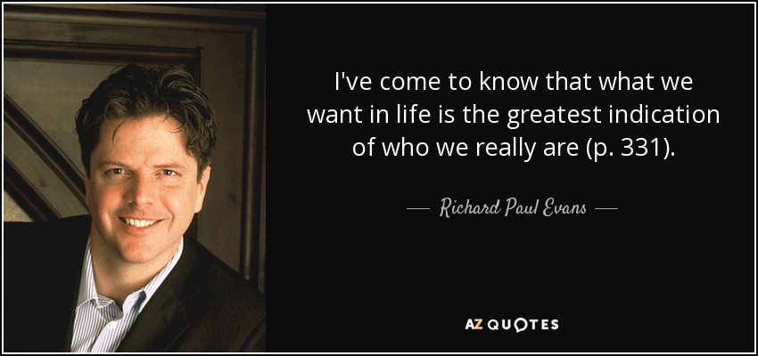 I've come to know that what we want in life is the greatest indication of who we really are (p. 331). - Richard Paul Evans