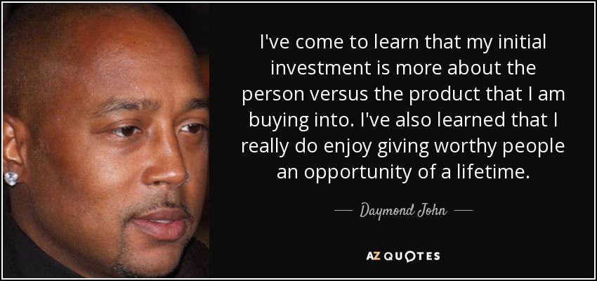 I've come to learn that my initial investment is more about the person versus the product that I am buying into. I've also learned that I really do enjoy giving worthy people an opportunity of a lifetime. - Daymond John