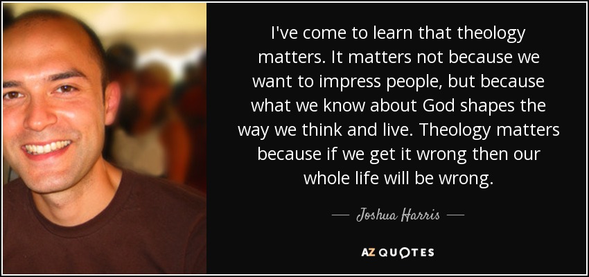 I've come to learn that theology matters. It matters not because we want to impress people, but because what we know about God shapes the way we think and live. Theology matters because if we get it wrong then our whole life will be wrong. - Joshua Harris