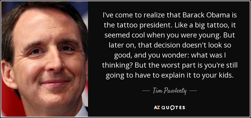 I've come to realize that Barack Obama is the tattoo president. Like a big tattoo, it seemed cool when you were young. But later on, that decision doesn't look so good, and you wonder: what was I thinking? But the worst part is you're still going to have to explain it to your kids. - Tim Pawlenty