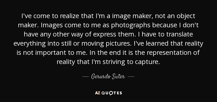 I've come to realize that I'm a image maker, not an object maker. Images come to me as photographs because I don't have any other way of express them. I have to translate everything into still or moving pictures. I've learned that reality is not important to me. In the end it is the representation of reality that I'm striving to capture. - Gerardo Suter