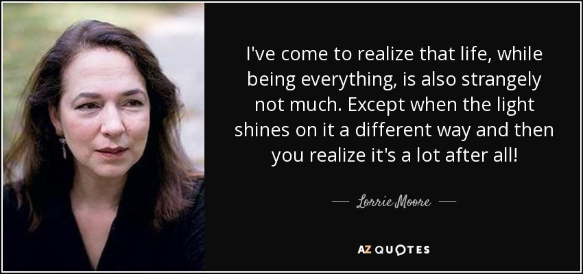 I've come to realize that life, while being everything, is also strangely not much. Except when the light shines on it a different way and then you realize it's a lot after all! - Lorrie Moore