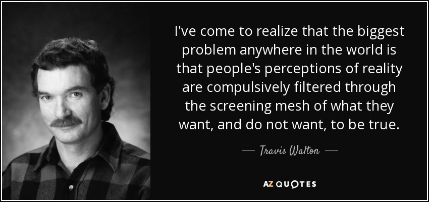I've come to realize that the biggest problem anywhere in the world is that people's perceptions of reality are compulsively filtered through the screening mesh of what they want, and do not want, to be true. - Travis Walton