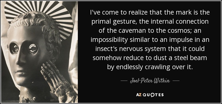 I've come to realize that the mark is the primal gesture, the internal connection of the caveman to the cosmos; an impossibility similar to an impulse in an insect's nervous system that it could somehow reduce to dust a steel beam by endlessly crawling over it. - Joel-Peter Witkin