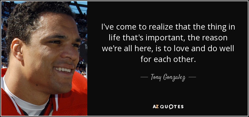 I've come to realize that the thing in life that's important, the reason we're all here, is to love and do well for each other. - Tony Gonzalez