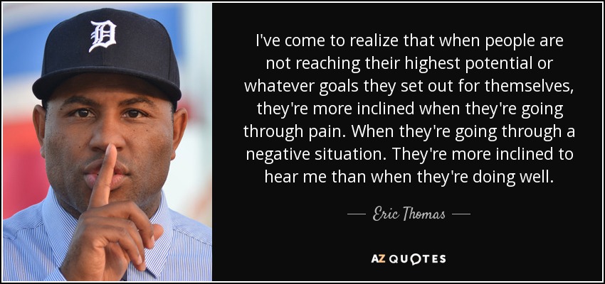 I've come to realize that when people are not reaching their highest potential or whatever goals they set out for themselves, they're more inclined when they're going through pain. When they're going through a negative situation. They're more inclined to hear me than when they're doing well. - Eric Thomas
